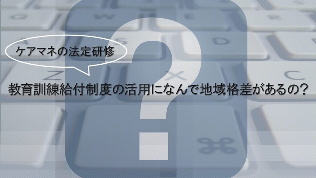 ケアマネの法定研修、教育訓練給付制度の活用になんで地域格差があるの？